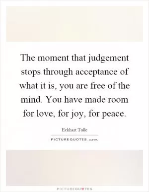 The moment that judgement stops through acceptance of what it is, you are free of the mind. You have made room for love, for joy, for peace Picture Quote #1