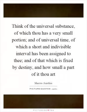Think of the universal substance, of which thou has a very small portion; and of universal time, of which a short and indivisible interval has been assigned to thee; and of that which is fixed by destiny, and how small a part of it thou art Picture Quote #1