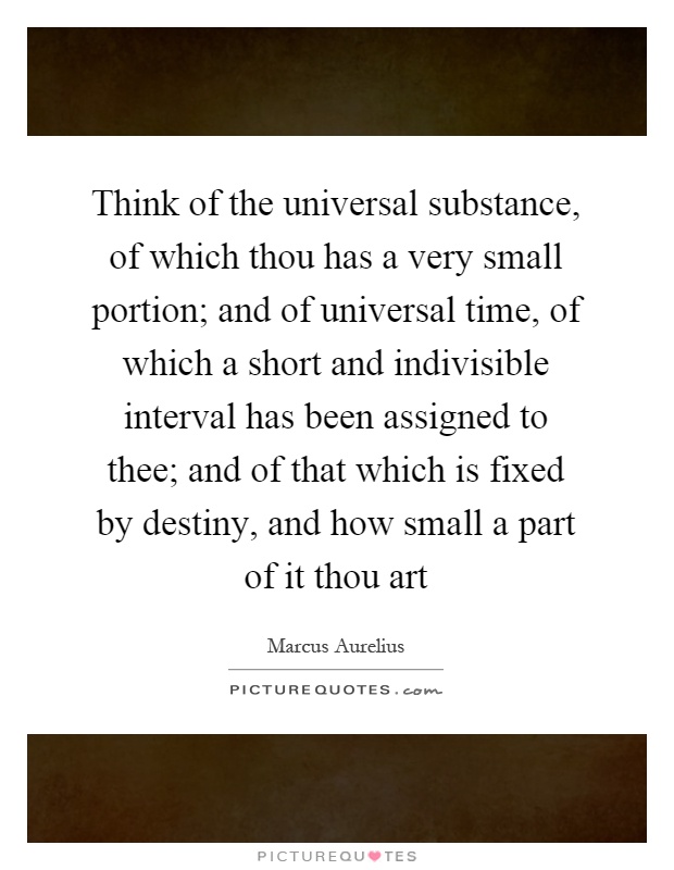 Think of the universal substance, of which thou has a very small portion; and of universal time, of which a short and indivisible interval has been assigned to thee; and of that which is fixed by destiny, and how small a part of it thou art Picture Quote #1