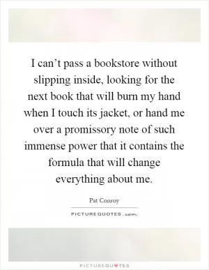 I can’t pass a bookstore without slipping inside, looking for the next book that will burn my hand when I touch its jacket, or hand me over a promissory note of such immense power that it contains the formula that will change everything about me Picture Quote #1