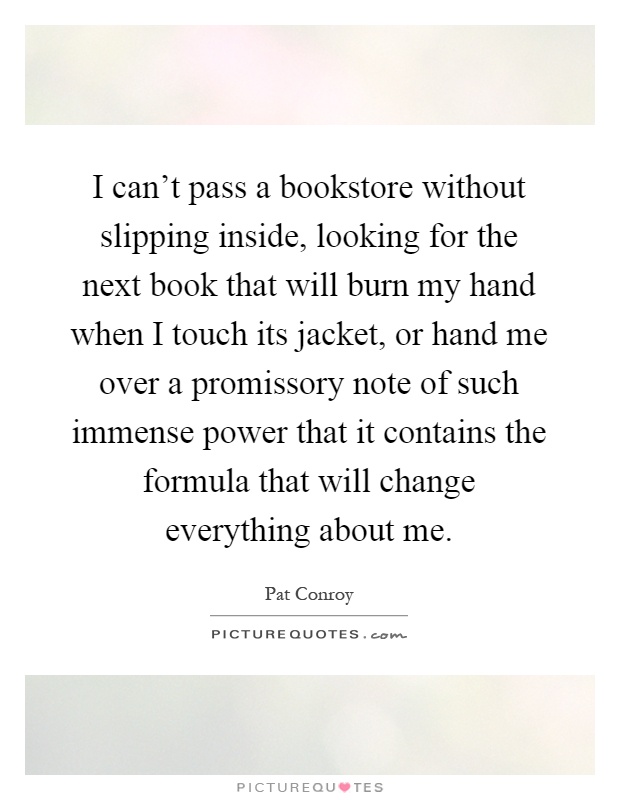 I can't pass a bookstore without slipping inside, looking for the next book that will burn my hand when I touch its jacket, or hand me over a promissory note of such immense power that it contains the formula that will change everything about me Picture Quote #1