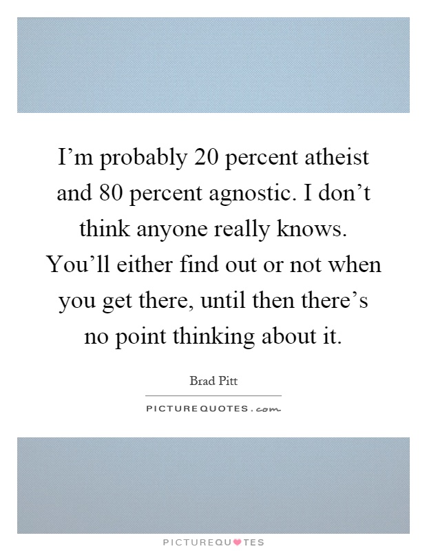 I'm probably 20 percent atheist and 80 percent agnostic. I don't think anyone really knows. You'll either find out or not when you get there, until then there's no point thinking about it Picture Quote #1