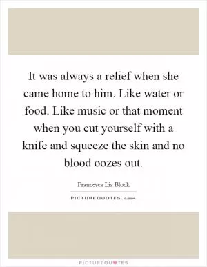 It was always a relief when she came home to him. Like water or food. Like music or that moment when you cut yourself with a knife and squeeze the skin and no blood oozes out Picture Quote #1