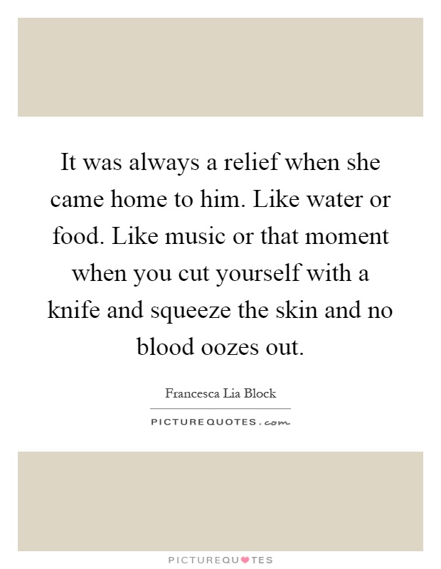 It was always a relief when she came home to him. Like water or food. Like music or that moment when you cut yourself with a knife and squeeze the skin and no blood oozes out Picture Quote #1