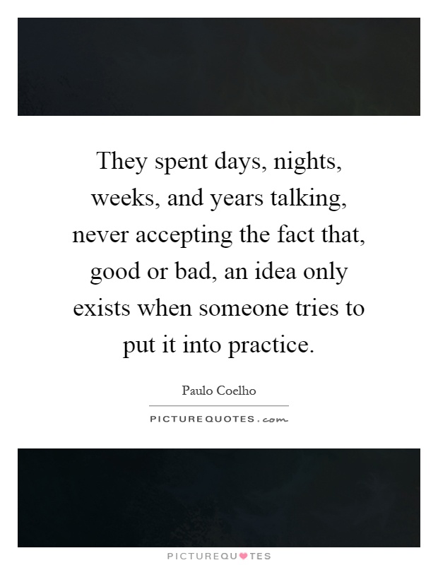 They spent days, nights, weeks, and years talking, never accepting the fact that, good or bad, an idea only exists when someone tries to put it into practice Picture Quote #1