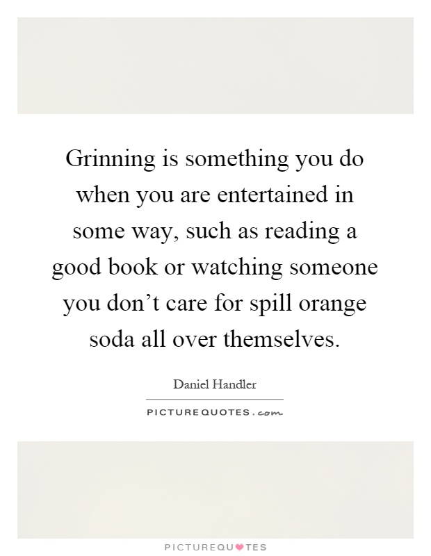 Grinning is something you do when you are entertained in some way, such as reading a good book or watching someone you don't care for spill orange soda all over themselves Picture Quote #1