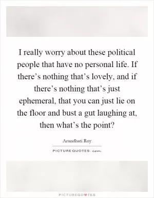 I really worry about these political people that have no personal life. If there’s nothing that’s lovely, and if there’s nothing that’s just ephemeral, that you can just lie on the floor and bust a gut laughing at, then what’s the point? Picture Quote #1