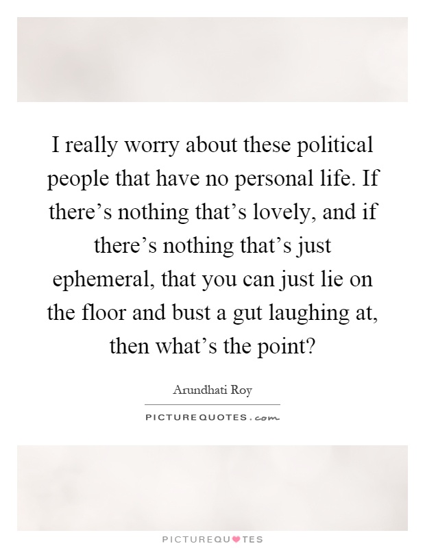 I really worry about these political people that have no personal life. If there's nothing that's lovely, and if there's nothing that's just ephemeral, that you can just lie on the floor and bust a gut laughing at, then what's the point? Picture Quote #1