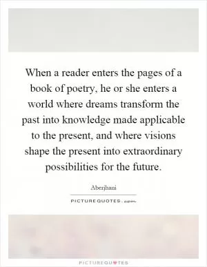 When a reader enters the pages of a book of poetry, he or she enters a world where dreams transform the past into knowledge made applicable to the present, and where visions shape the present into extraordinary possibilities for the future Picture Quote #1