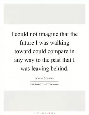 I could not imagine that the future I was walking toward could compare in any way to the past that I was leaving behind Picture Quote #1