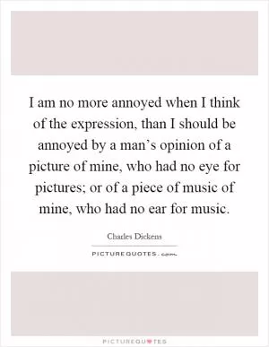 I am no more annoyed when I think of the expression, than I should be annoyed by a man’s opinion of a picture of mine, who had no eye for pictures; or of a piece of music of mine, who had no ear for music Picture Quote #1