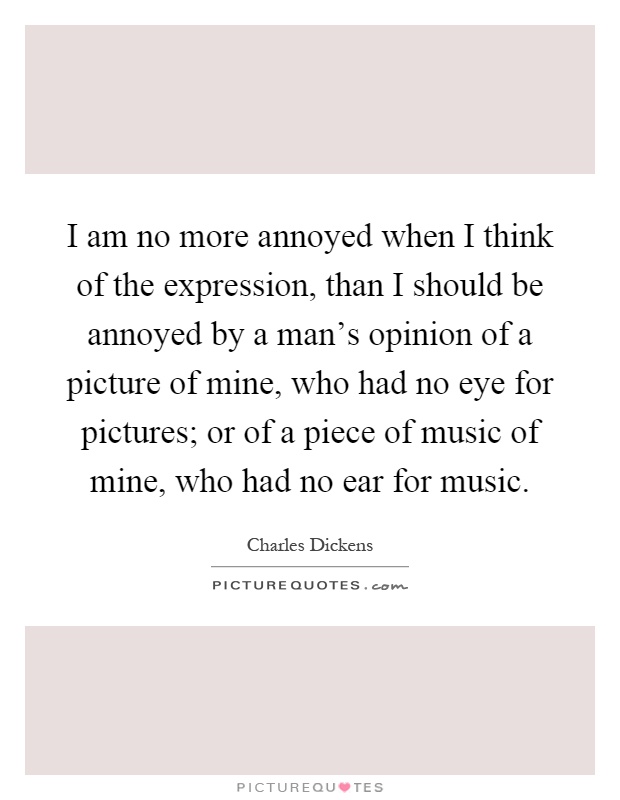 I am no more annoyed when I think of the expression, than I should be annoyed by a man's opinion of a picture of mine, who had no eye for pictures; or of a piece of music of mine, who had no ear for music Picture Quote #1