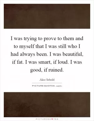 I was trying to prove to them and to myself that I was still who I had always been. I was beautiful, if fat. I was smart, if loud. I was good, if ruined Picture Quote #1