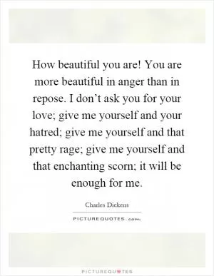 How beautiful you are! You are more beautiful in anger than in repose. I don’t ask you for your love; give me yourself and your hatred; give me yourself and that pretty rage; give me yourself and that enchanting scorn; it will be enough for me Picture Quote #1