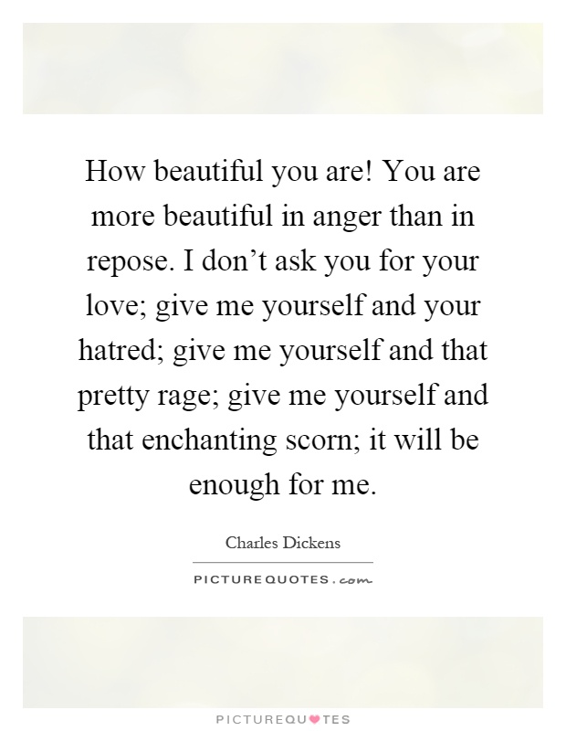 How beautiful you are! You are more beautiful in anger than in repose. I don't ask you for your love; give me yourself and your hatred; give me yourself and that pretty rage; give me yourself and that enchanting scorn; it will be enough for me Picture Quote #1