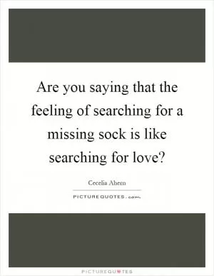 Are you saying that the feeling of searching for a missing sock is like searching for love? Picture Quote #1