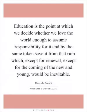 Education is the point at which we decide whether we love the world enough to assume responsibility for it and by the same token save it from that ruin which, except for renewal, except for the coming of the new and young, would be inevitable Picture Quote #1