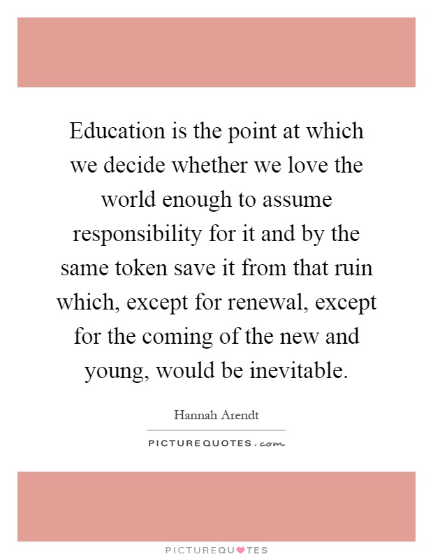 Education is the point at which we decide whether we love the world enough to assume responsibility for it and by the same token save it from that ruin which, except for renewal, except for the coming of the new and young, would be inevitable Picture Quote #1