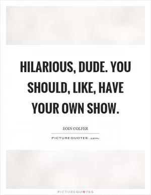 Hilarious, dude. You should, like, have your own show Picture Quote #1