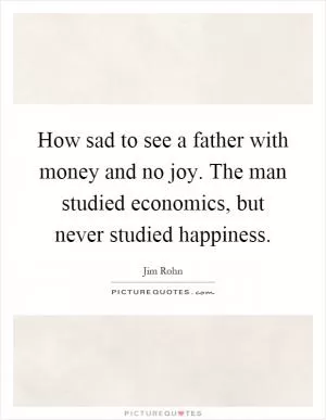 How sad to see a father with money and no joy. The man studied economics, but never studied happiness Picture Quote #1