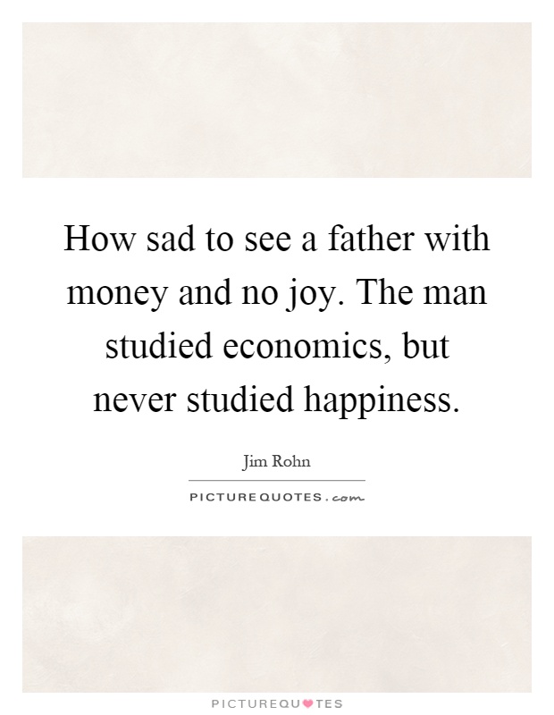 How sad to see a father with money and no joy. The man studied economics, but never studied happiness Picture Quote #1