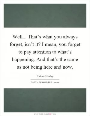 Well... That’s what you always forget, isn’t it? I mean, you forget to pay attention to what’s happening. And that’s the same as not being here and now Picture Quote #1