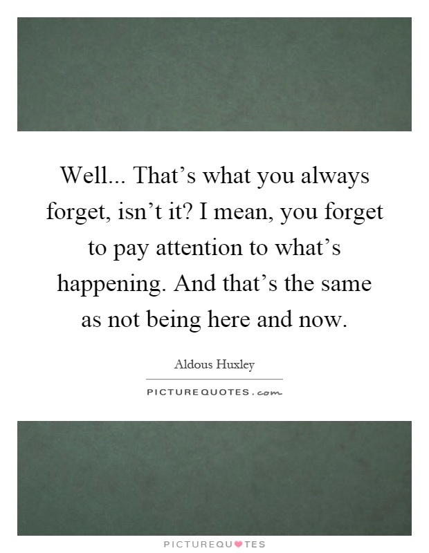Well... That's what you always forget, isn't it? I mean, you forget to pay attention to what's happening. And that's the same as not being here and now Picture Quote #1
