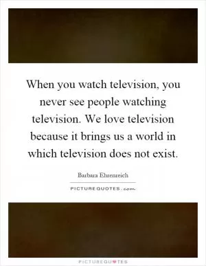 When you watch television, you never see people watching television. We love television because it brings us a world in which television does not exist Picture Quote #1