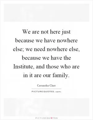 We are not here just because we have nowhere else; we need nowhere else, because we have the Institute, and those who are in it are our family Picture Quote #1