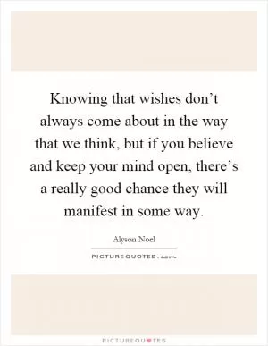 Knowing that wishes don’t always come about in the way that we think, but if you believe and keep your mind open, there’s a really good chance they will manifest in some way Picture Quote #1