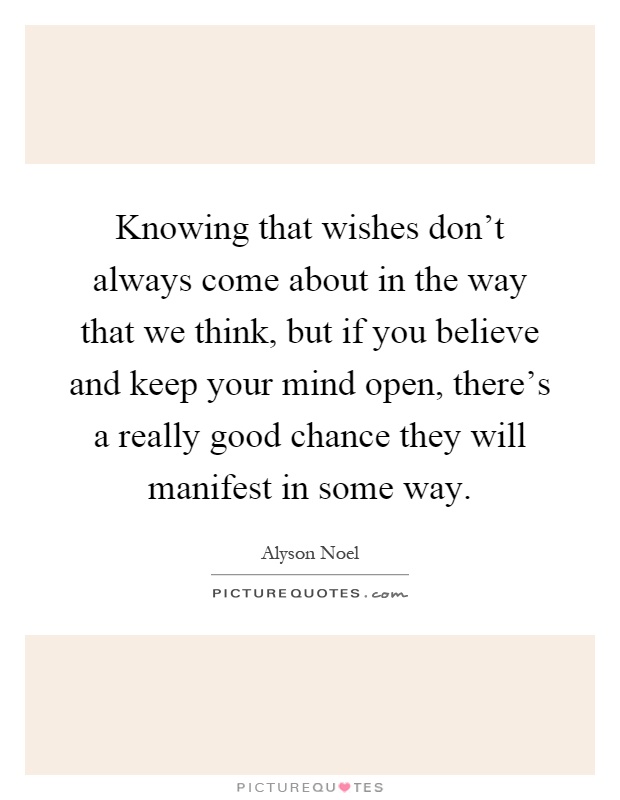 Knowing that wishes don't always come about in the way that we think, but if you believe and keep your mind open, there's a really good chance they will manifest in some way Picture Quote #1