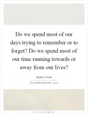Do we spend most of our days trying to remember or to forget? Do we spend most of our time running towards or away from our lives? Picture Quote #1