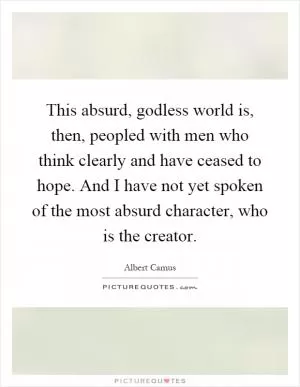This absurd, godless world is, then, peopled with men who think clearly and have ceased to hope. And I have not yet spoken of the most absurd character, who is the creator Picture Quote #1