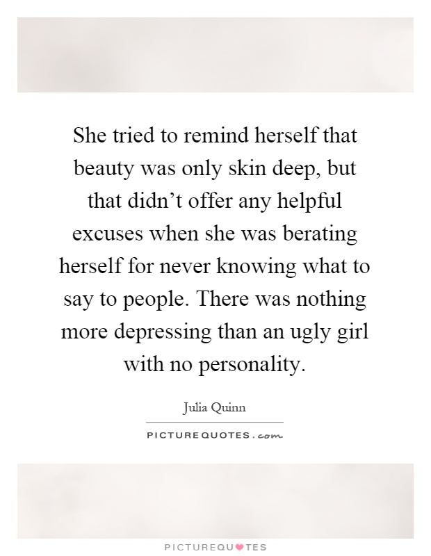 She tried to remind herself that beauty was only skin deep, but that didn't offer any helpful excuses when she was berating herself for never knowing what to say to people. There was nothing more depressing than an ugly girl with no personality Picture Quote #1