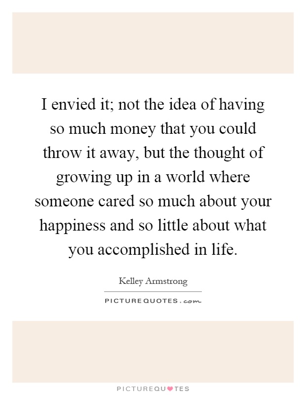 I envied it; not the idea of having so much money that you could throw it away, but the thought of growing up in a world where someone cared so much about your happiness and so little about what you accomplished in life Picture Quote #1