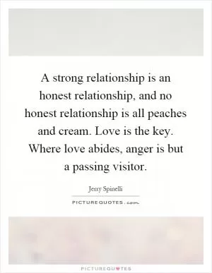 A strong relationship is an honest relationship, and no honest relationship is all peaches and cream. Love is the key. Where love abides, anger is but a passing visitor Picture Quote #1