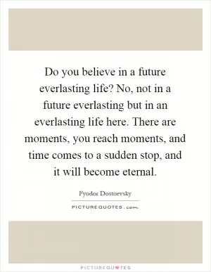 Do you believe in a future everlasting life? No, not in a future everlasting but in an everlasting life here. There are moments, you reach moments, and time comes to a sudden stop, and it will become eternal Picture Quote #1