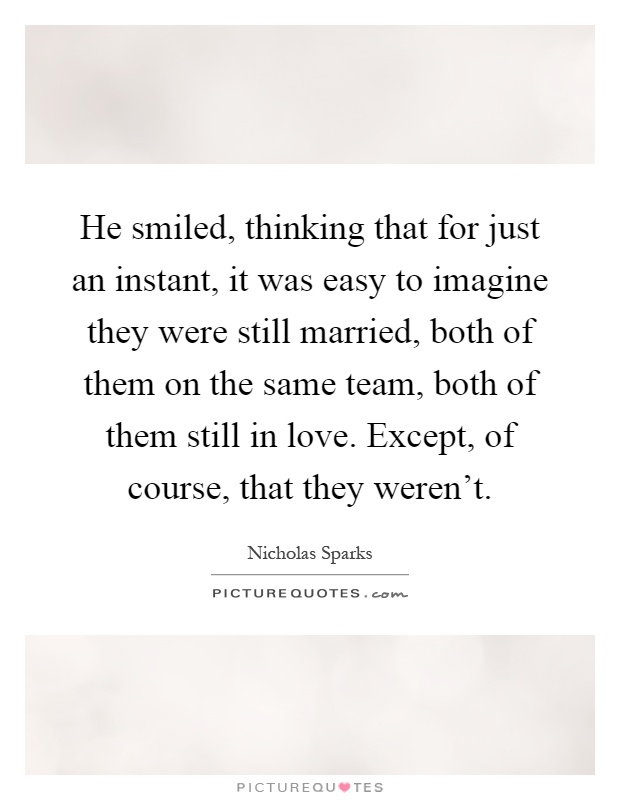 He smiled, thinking that for just an instant, it was easy to imagine they were still married, both of them on the same team, both of them still in love. Except, of course, that they weren't Picture Quote #1