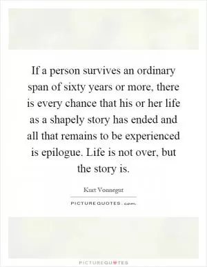 If a person survives an ordinary span of sixty years or more, there is every chance that his or her life as a shapely story has ended and all that remains to be experienced is epilogue. Life is not over, but the story is Picture Quote #1
