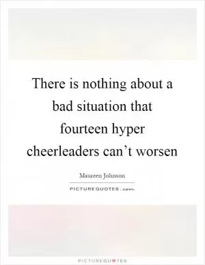 There is nothing about a bad situation that fourteen hyper cheerleaders can’t worsen Picture Quote #1