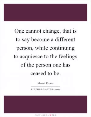 One cannot change, that is to say become a different person, while continuing to acquiesce to the feelings of the person one has ceased to be Picture Quote #1
