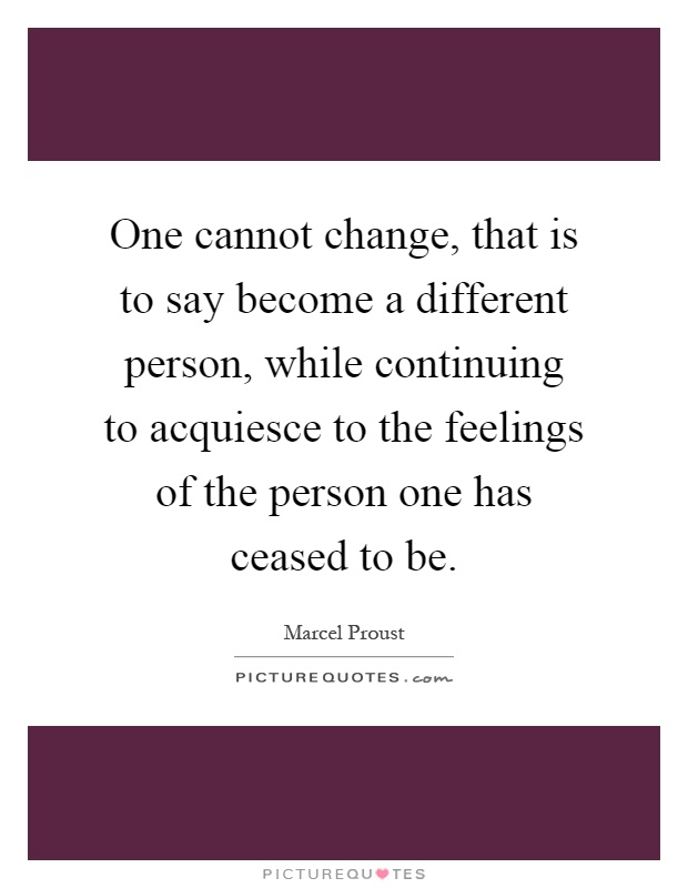 One cannot change, that is to say become a different person, while continuing to acquiesce to the feelings of the person one has ceased to be Picture Quote #1