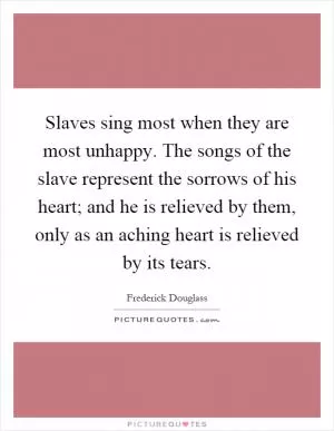 Slaves sing most when they are most unhappy. The songs of the slave represent the sorrows of his heart; and he is relieved by them, only as an aching heart is relieved by its tears Picture Quote #1