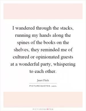 I wandered through the stacks, running my hands along the spines of the books on the shelves, they reminded me of cultured or opinionated guests at a wonderful party, whispering to each other Picture Quote #1