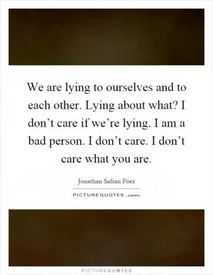 We are lying to ourselves and to each other. Lying about what? I don’t care if we’re lying. I am a bad person. I don’t care. I don’t care what you are Picture Quote #1