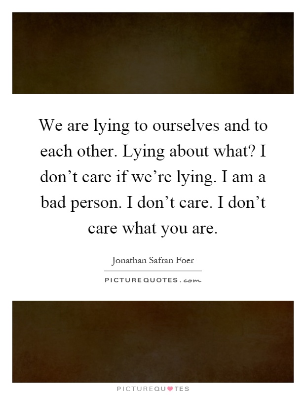 We are lying to ourselves and to each other. Lying about what? I don't care if we're lying. I am a bad person. I don't care. I don't care what you are Picture Quote #1