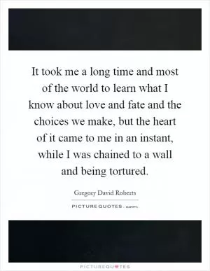 It took me a long time and most of the world to learn what I know about love and fate and the choices we make, but the heart of it came to me in an instant, while I was chained to a wall and being tortured Picture Quote #1