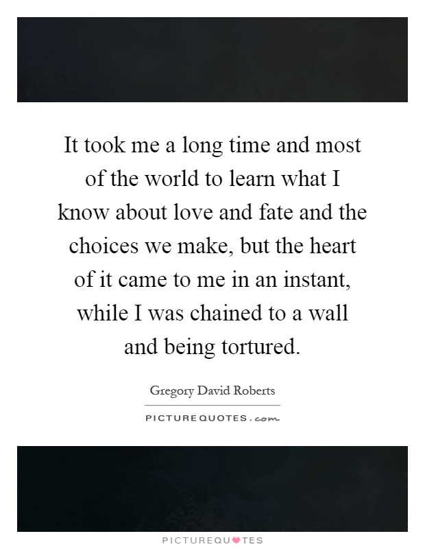 It took me a long time and most of the world to learn what I know about love and fate and the choices we make, but the heart of it came to me in an instant, while I was chained to a wall and being tortured Picture Quote #1
