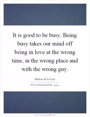 It is good to be busy. Being busy takes our mind off being in love at the wrong time, in the wrong place and with the wrong guy Picture Quote #1