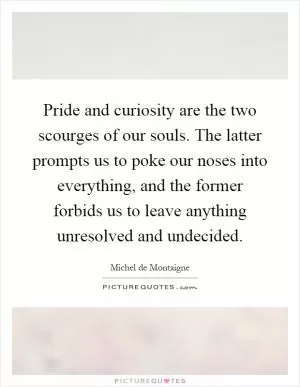 Pride and curiosity are the two scourges of our souls. The latter prompts us to poke our noses into everything, and the former forbids us to leave anything unresolved and undecided Picture Quote #1